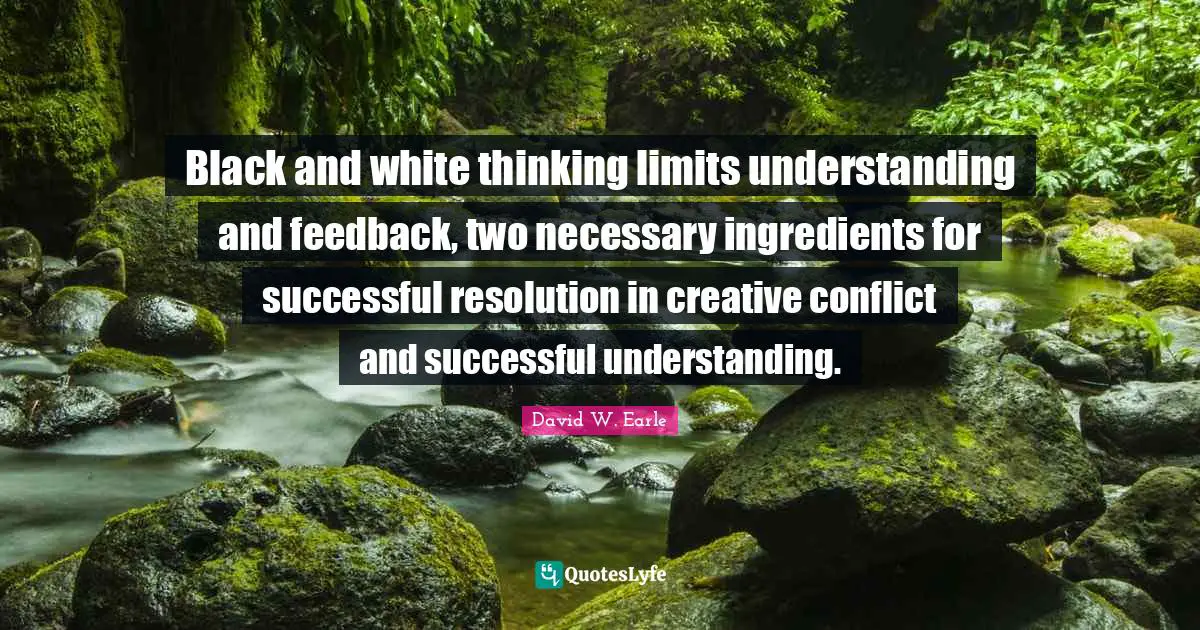 Black and white thinking limits understanding and feedback, two necessary ingredients for successful resolution in creative conflict and successful understanding.