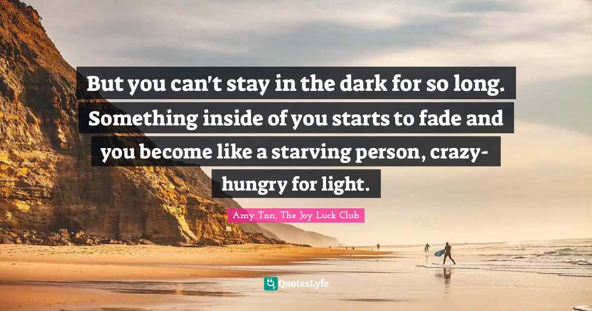 But you can't stay in the dark for so long. Something inside of you starts to fade and you become like a starving person, crazy-hungry for light.