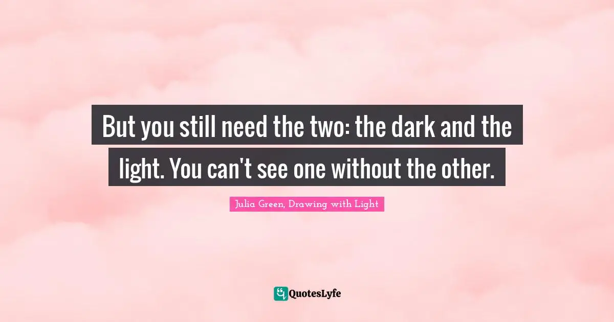But you still need the two: the dark and the light. You can't see one without the other.