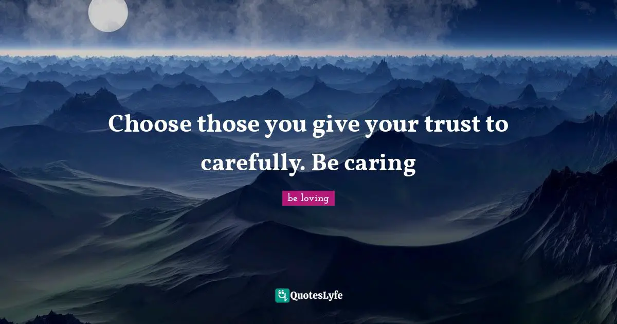 Choose those you give your trust to carefully. Be caring