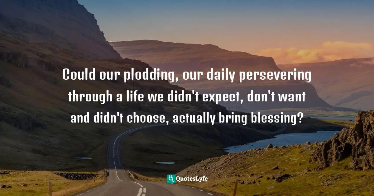 Could our plodding, our daily persevering through a life we didn't expect, don't want and didn't choose, actually bring blessing?