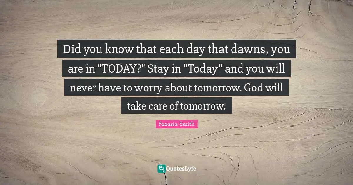 Did you know that each day that dawns, you are in "TODAY?" Stay in "Today" and you will never have to worry about tomorrow. God will take care of tomorrow.