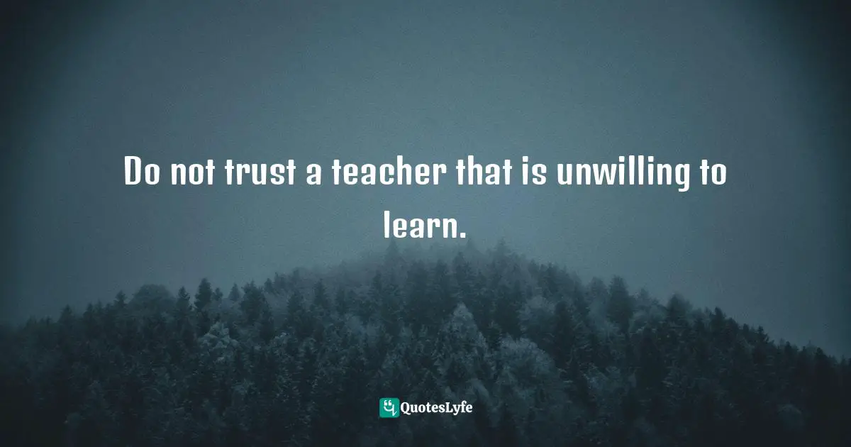 Do not trust a teacher that is unwilling to learn.