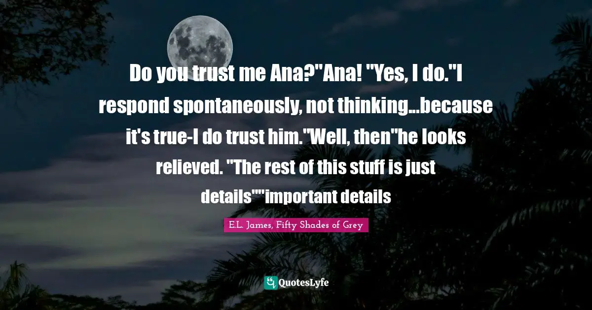 E.L. James, Fifty Shades Of Grey Quotes: "Do you trust me Ana?"Ana! "Yes, I do."I respond spontaneously, not thinking...because it's true-I do trust him."Well, then"he looks relieved. "The rest of this stuff is just details""important details"