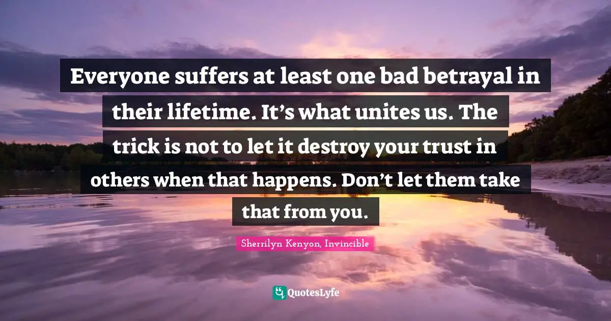 Betrayal Quotes: "Everyone suffers at least one bad betrayal in their lifetime. It’s what unites us. The trick is not to let it destroy your trust in others when that happens. Don’t let them take that from you."