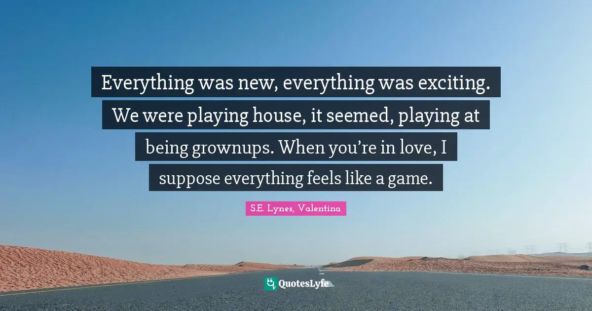 Everything was new, everything was exciting. We were playing house, it seemed, playing at being grownups. When you’re in love, I suppose everything feels like a game.