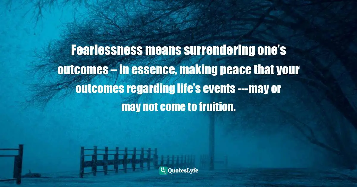 Fearlessness means surrendering one’s outcomes – in essence, making peace that your outcomes regarding life’s events ---may or may not come to fruition.