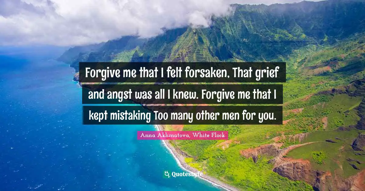 Forgive me that I felt forsaken, That grief and angst was all I knew. Forgive me that I kept mistaking Too many other men for you.