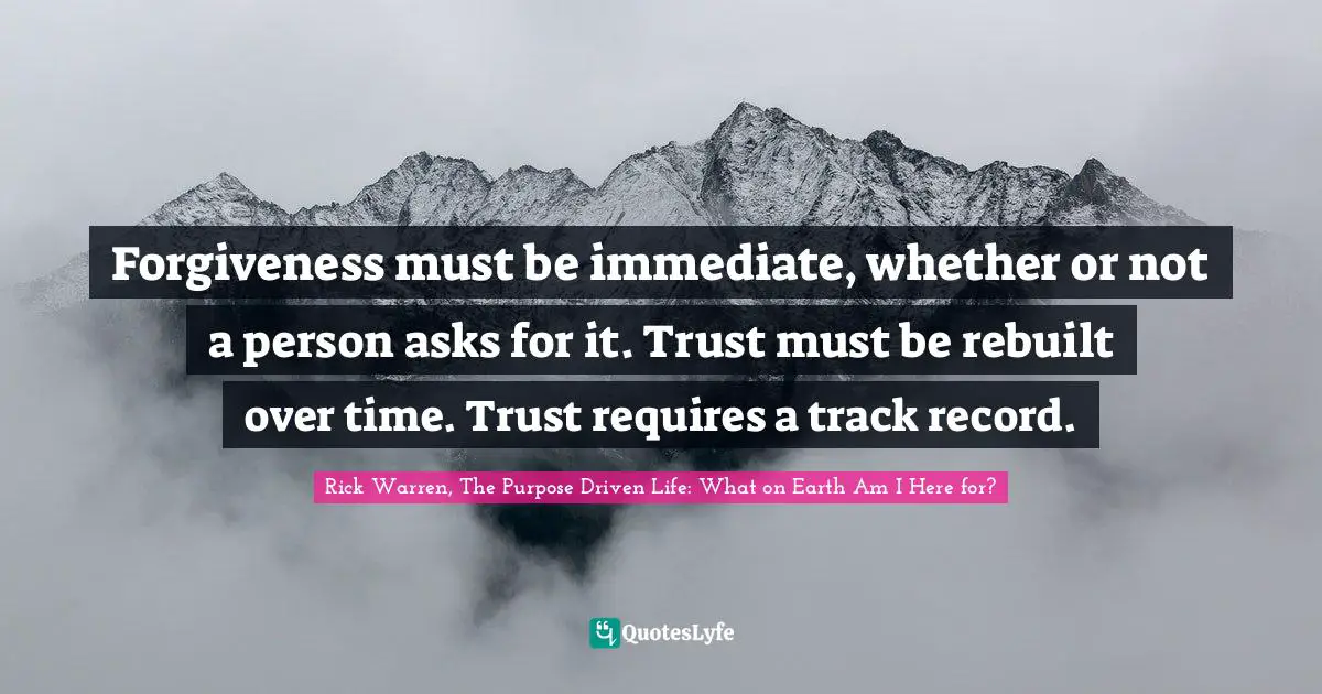Rick Warren, The Purpose Driven Life: What On Earth Am I Here For? Quotes: "Forgiveness must be immediate, whether or not a person asks for it. Trust must be rebuilt over time. Trust requires a track record."