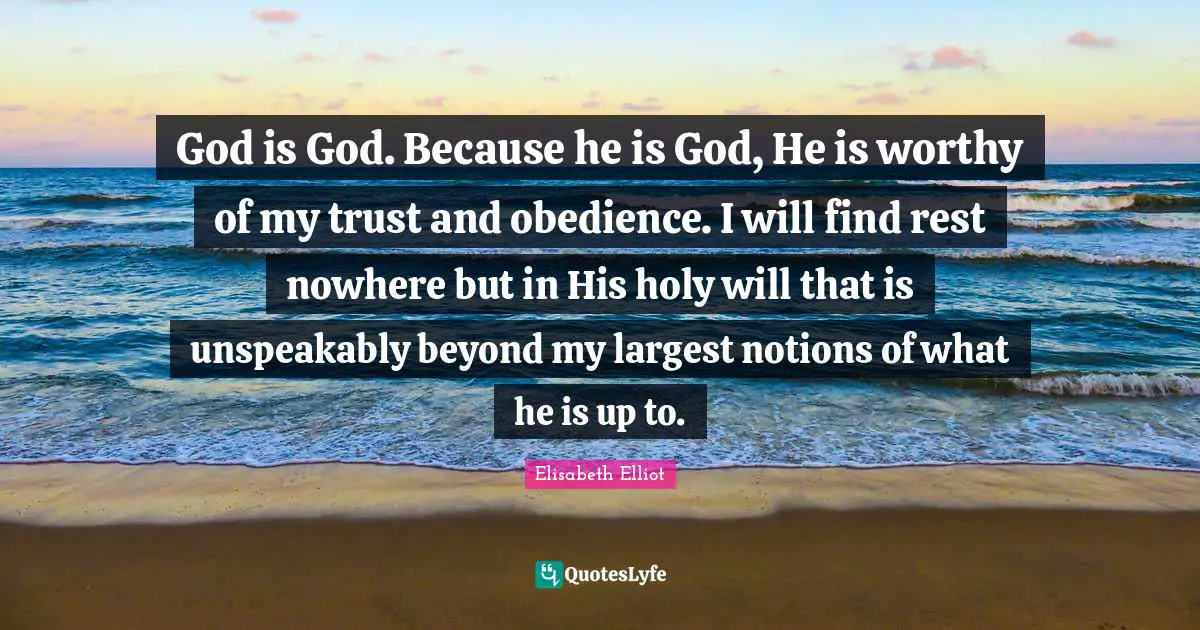 God is God. Because he is God, He is worthy of my trust and obedience. I will find rest nowhere but in His holy will that is unspeakably beyond my largest notions of what he is up to.