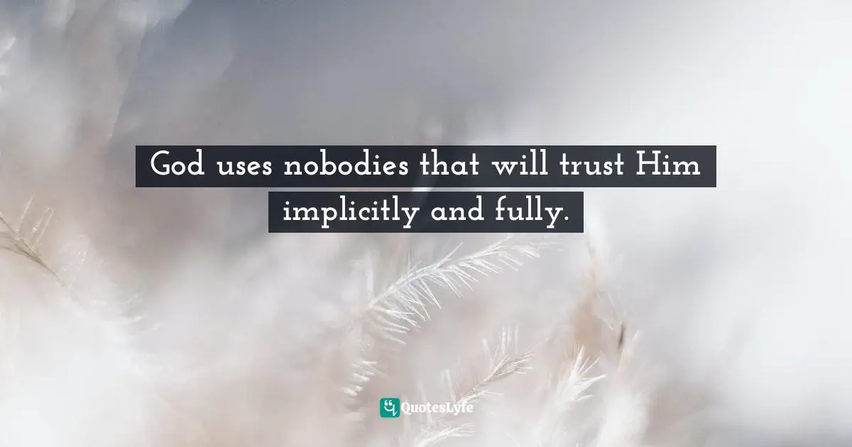 God uses nobodies that will trust Him implicitly and fully.