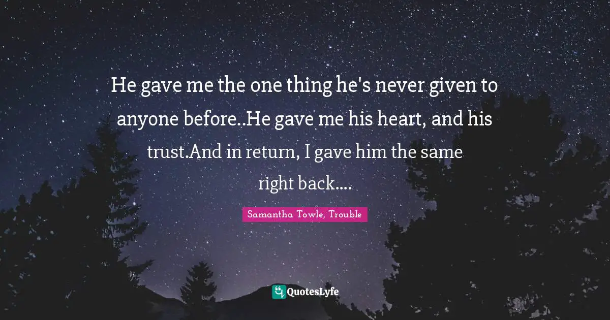 He gave me the one thing he's never given to anyone before..He gave me his heart, and his trust.And in return, I gave him the same right back....