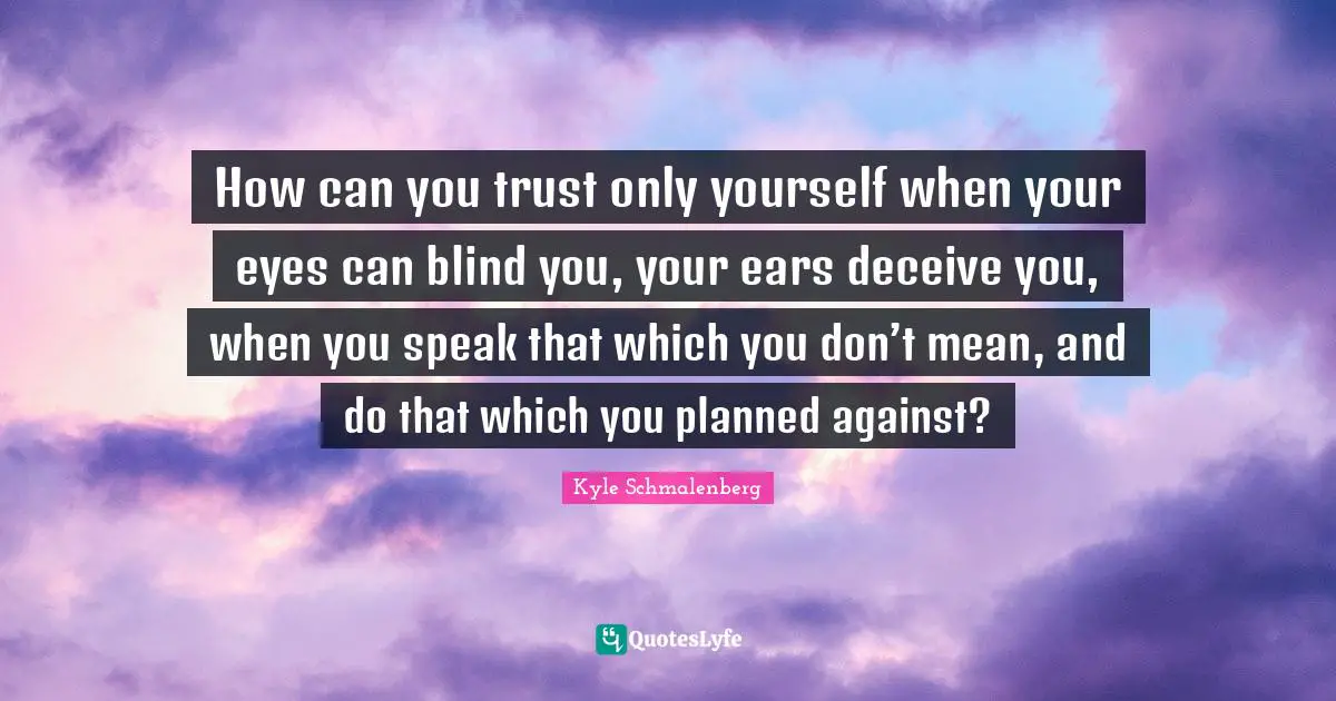 How can you trust only yourself when your eyes can blind you, your ears deceive you, when you speak that which you don’t mean, and do that which you planned against?