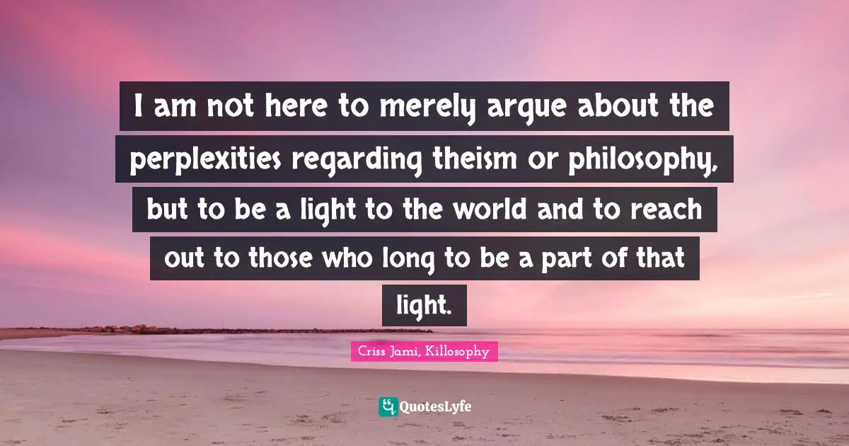 Criss Jami, Killosophy Quotes: I am not here to merely argue about the perplexities regarding theism or philosophy, but to be a light to the world and to reach out to those who long to be a part of that light.