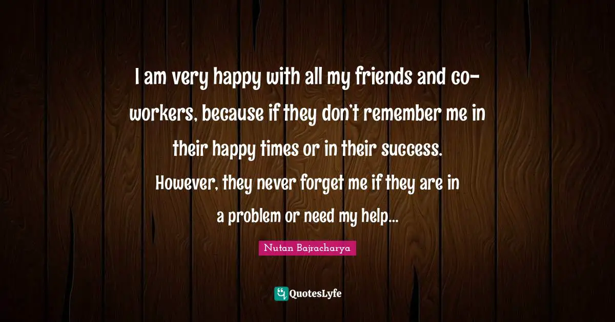 I am very happy with all my friends and co-workers, because if they don’t remember me in their happy times or in their success. However, they never forget me if they are in a problem or need my help…