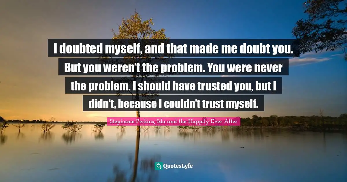 Stephanie Perkins, Isla And The Happily Ever After Quotes: "I doubted myself, and that made me doubt you. But you weren’t the problem. You were never the problem. I should have trusted you, but I didn’t, because I couldn’t trust myself."