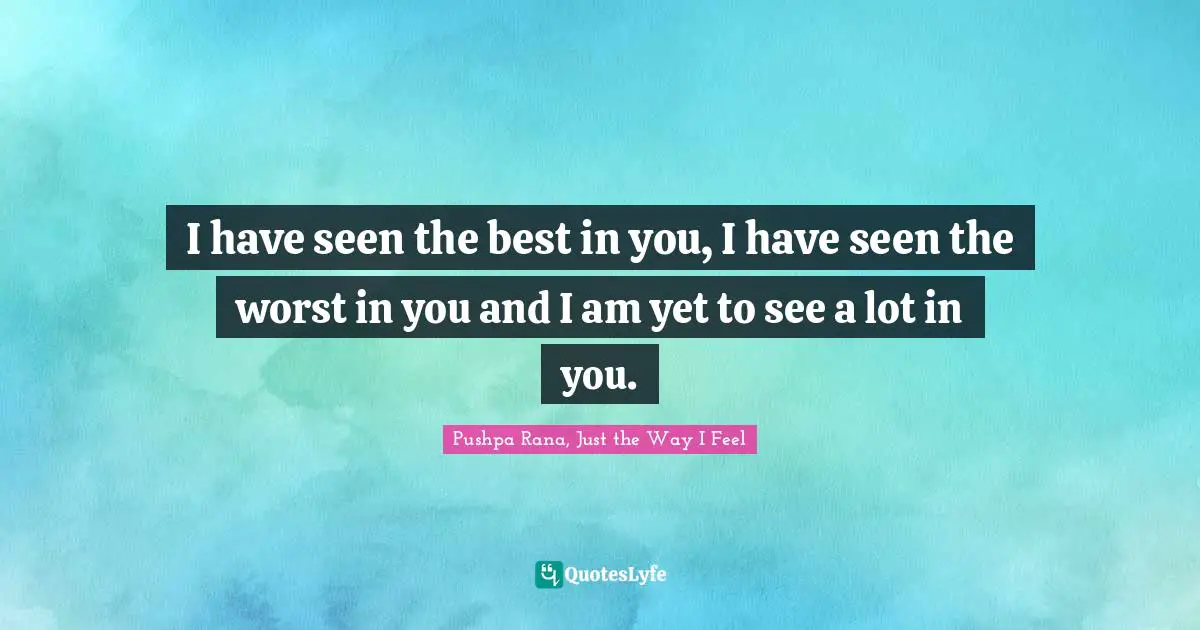I have seen the best in you, I have seen the worst in you and I am yet to see a lot in you.