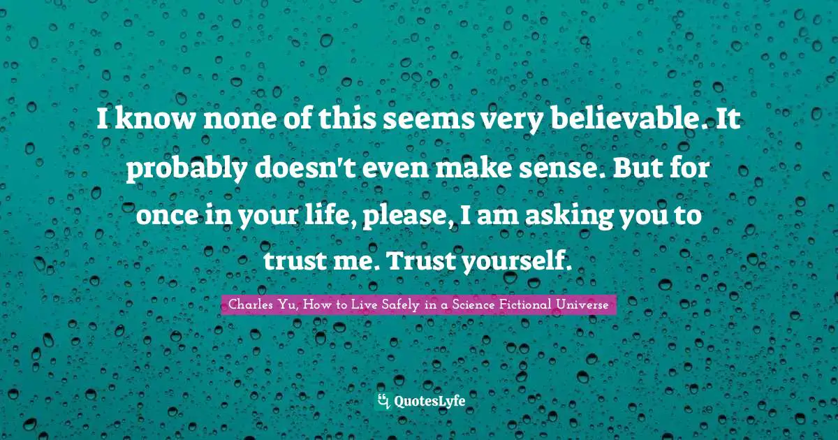 I know none of this seems very believable. It probably doesn't even make sense. But for once in your life, please, I am asking you to trust me. Trust yourself.