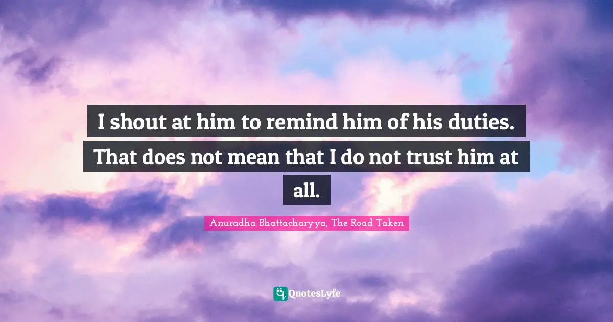 Anuradha Bhattacharyya, The Road Taken Quotes: I shout at him to remind him of his duties. That does not mean that I do not trust him at all.