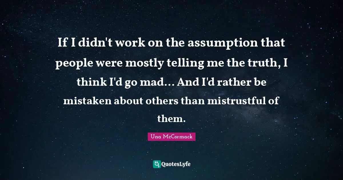 If I didn't work on the assumption that people were mostly telling me the truth, I think I'd go mad... And I'd rather be mistaken about others than mistrustful of them.