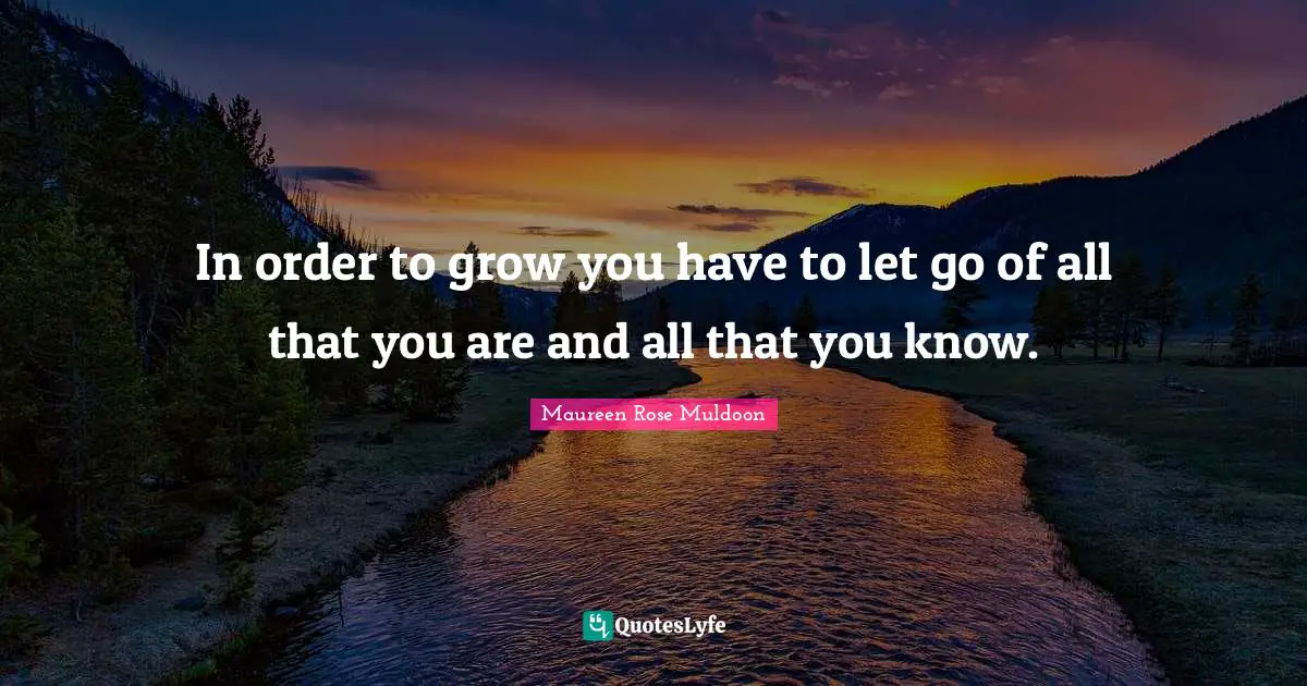 In order to grow you have to let go of all that you are and all that you know.