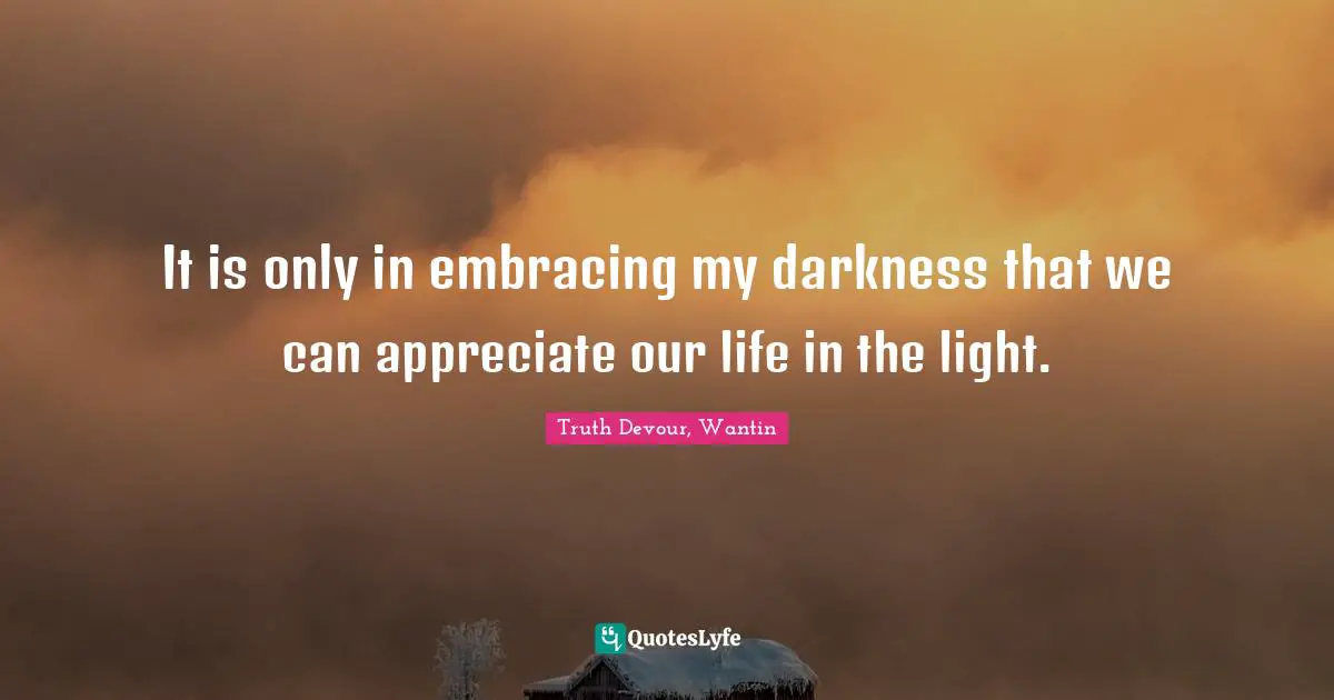 It is only in embracing my darkness that we can appreciate our life in the light.
