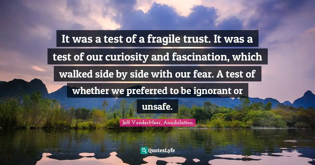 Jeff VanderMeer, Annihilation Quotes: It was a test of a fragile trust. It was a test of our curiosity and fascination, which walked side by side with our fear. A test of whether we preferred to be ignorant or unsafe.
