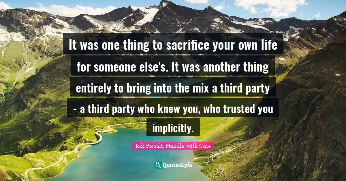 Jodi Picoult, Handle With Care Quotes: "It was one thing to sacrifice your own life for someone else's. It was another thing entirely to bring into the mix a third party - a third party who knew you, who trusted you implicitly."