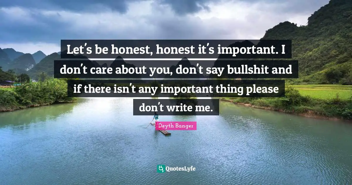 Let's be honest, honest it's important. I don't care about you, don't say bullshit and if there isn't any important thing please don't write me.