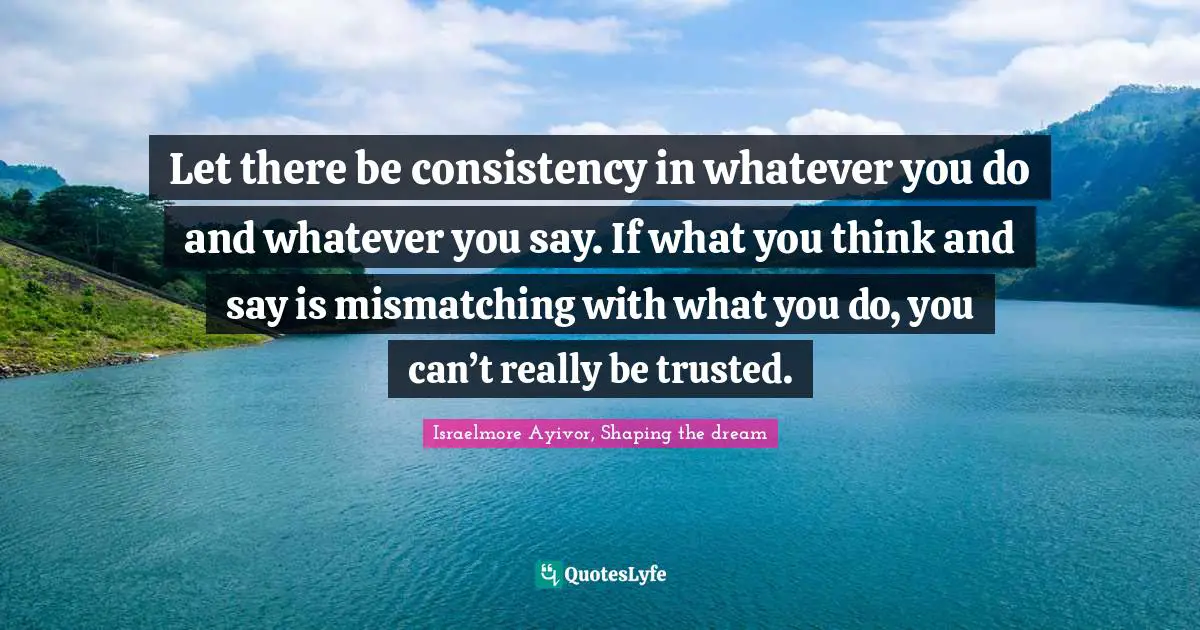 Let there be consistency in whatever you do and whatever you say. If what you think and say is mismatching with what you do, you can’t really be trusted.