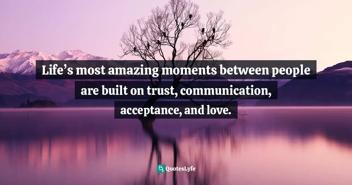 Life’s most amazing moments between people are built on trust, communication, acceptance, and love.