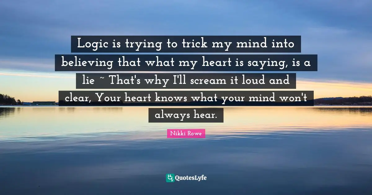 Logic is trying to trick my mind into believing that what my heart is saying, is a lie ~ That's why I'll scream it loud and clear, Your heart knows what your mind won't always hear.
