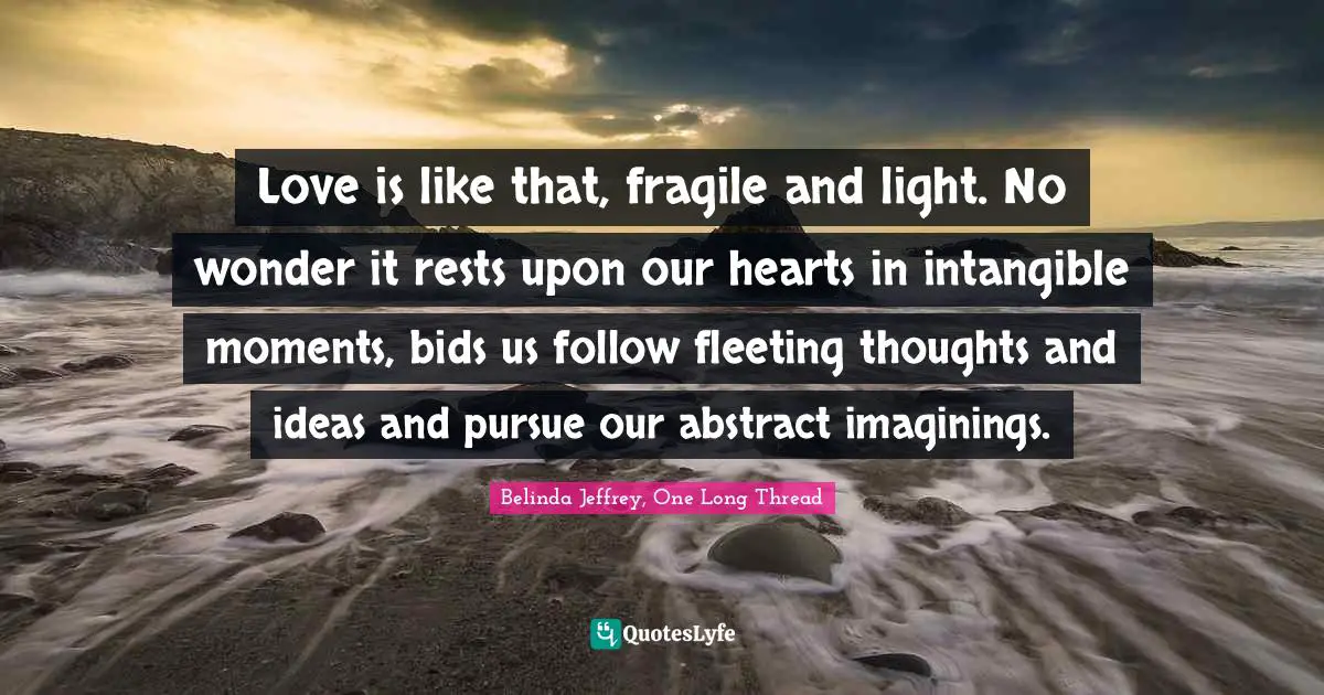 Love is like that, fragile and light. No wonder it rests upon our hearts in intangible moments, bids us follow fleeting thoughts and ideas and pursue our abstract imaginings.