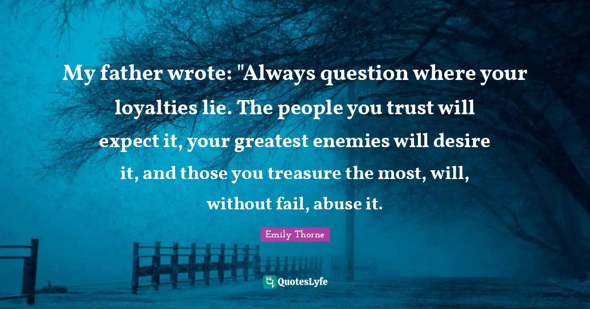 My father wrote: "Always question where your loyalties lie. The people you trust will expect it, your greatest enemies will desire it, and those you treasure the most, will, without fail, abuse it.