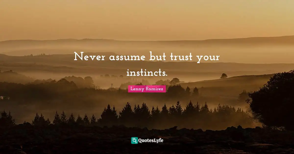 Never assume but trust your instincts.