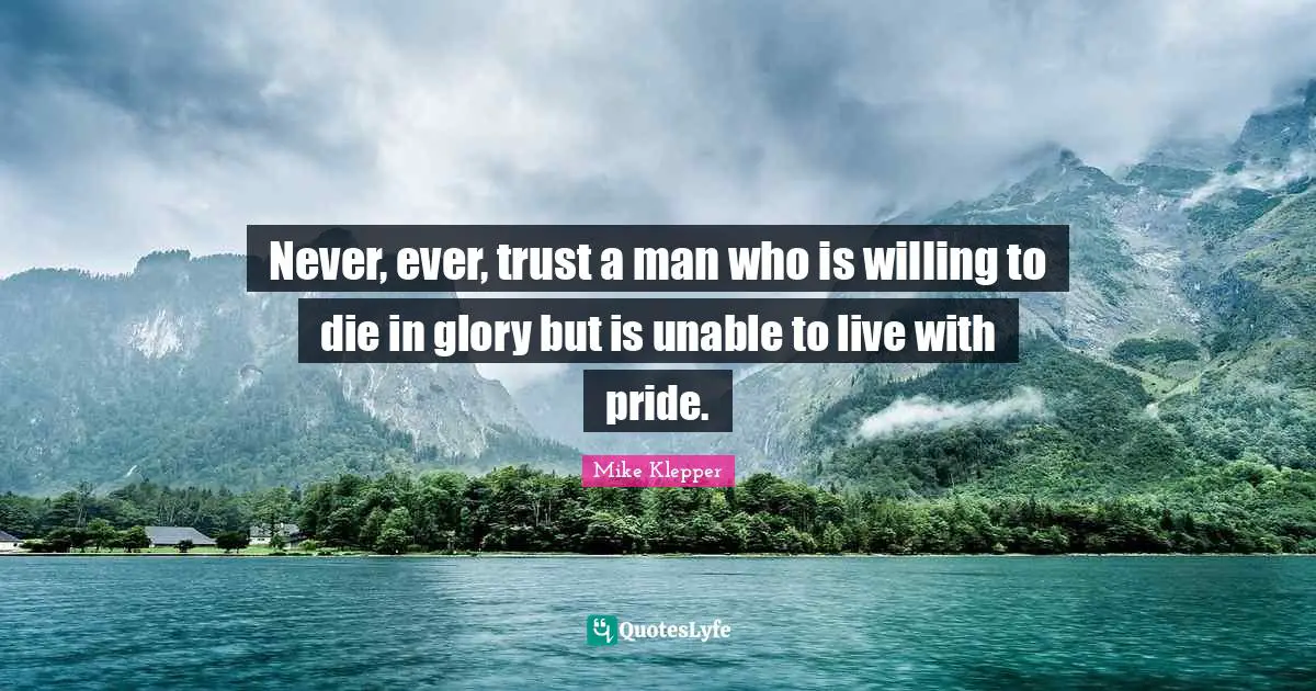 Never, ever, trust a man who is willing to die in glory but is unable to live with pride.