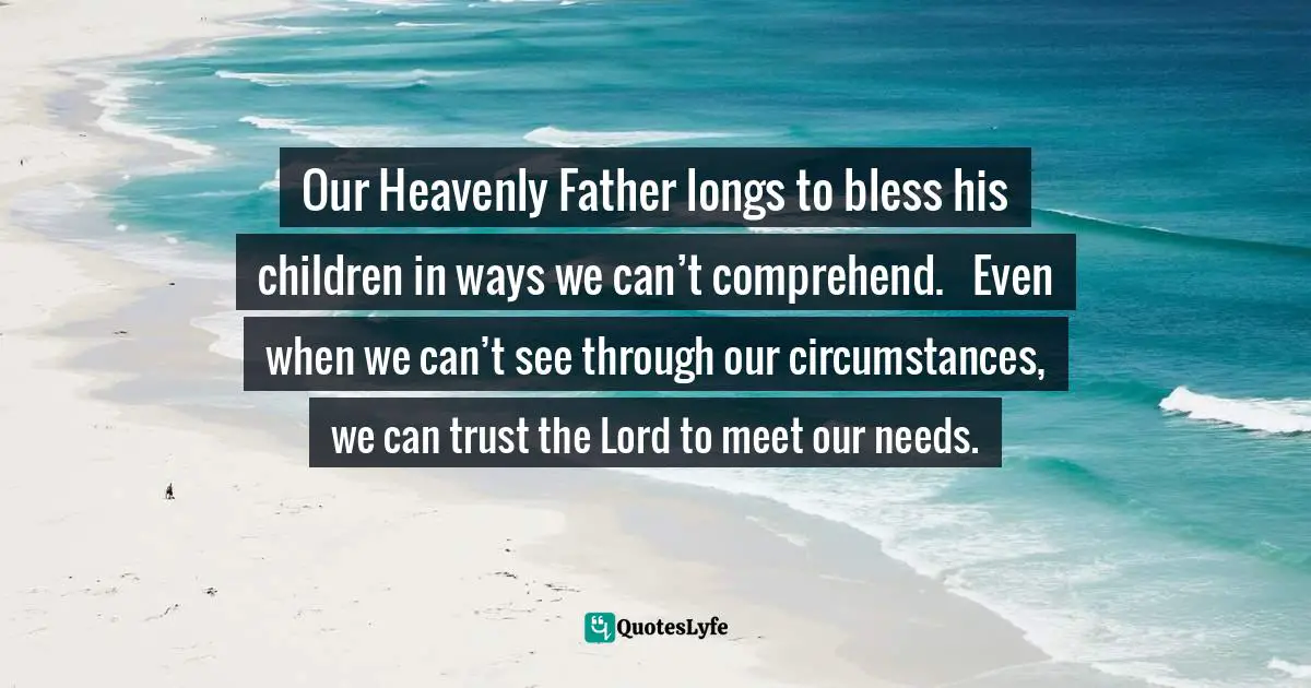 Our Heavenly Father longs to bless his children in ways we can’t comprehend.   Even when we can’t see through our circumstances, we can trust the Lord to meet our needs.