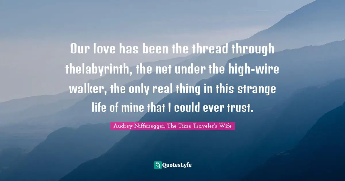Audrey Niffenegger, The Time Traveler's Wife Quotes: "Our love has been the thread through thelabyrinth, the net under the high-wire walker, the only real thing in this strange life of mine that I could ever trust."