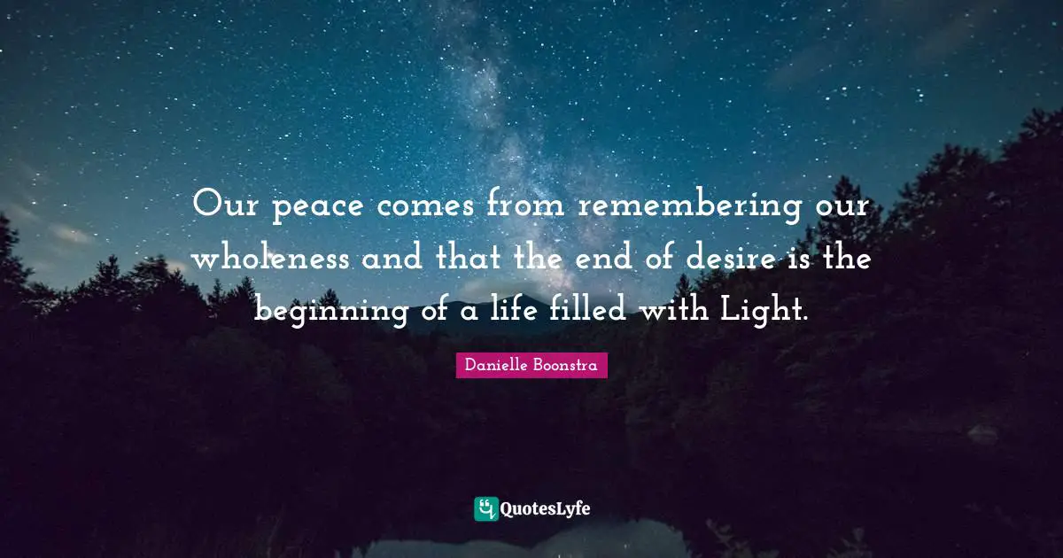 Our peace comes from remembering our wholeness and that the end of desire is the beginning of a life filled with Light.