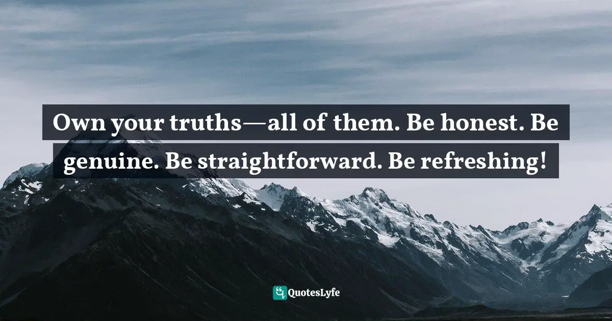 Own your truths—all of them. Be honest. Be genuine. Be straightforward. Be refreshing!