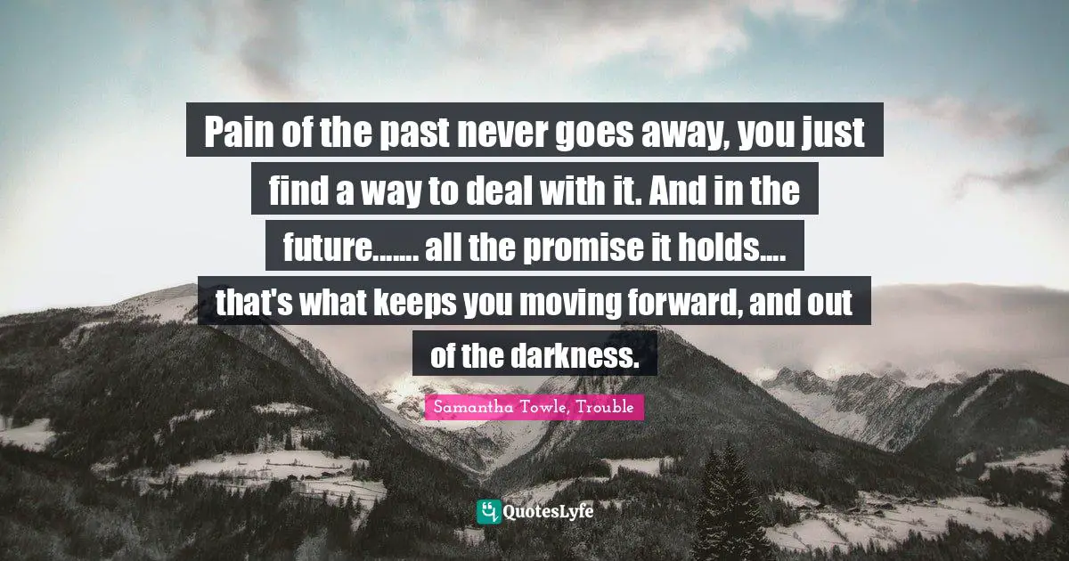 Pain of the past never goes away, you just find a way to deal with it. And in the future....... all the promise it holds.... that's what keeps you moving forward, and out of the darkness.