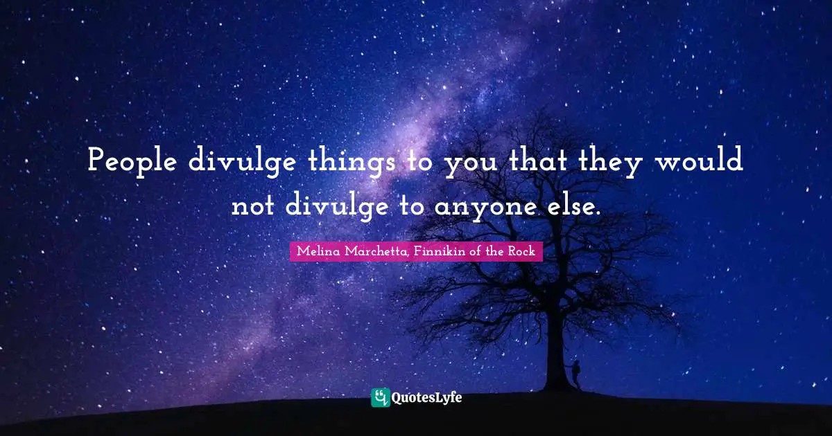 People divulge things to you that they would not divulge to anyone else.
