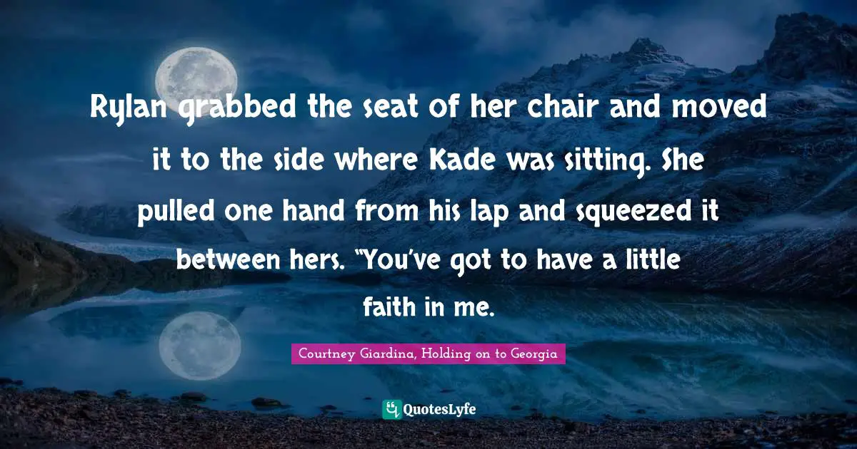 Rylan grabbed the seat of her chair and moved it to the side where Kade was sitting. She pulled one hand from his lap and squeezed it between hers. “You’ve got to have a little faith in me.
