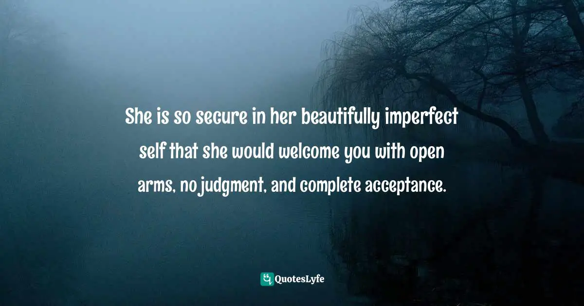 She is so secure in her beautifully imperfect self that she would welcome you with open arms, no judgment, and complete acceptance.