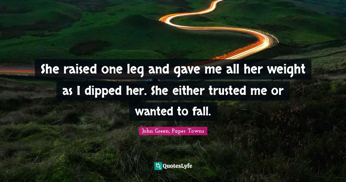 John Green, Paper Towns Quotes: She raised one leg and gave me all her weight as I dipped her. She either trusted me or wanted to fall.