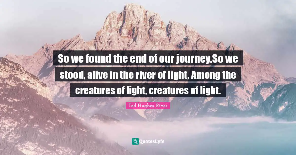 Ted Hughes Quotes: "So we found the end of our journey.So we stood, alive in the river of light, Among the creatures of light, creatures of light."
