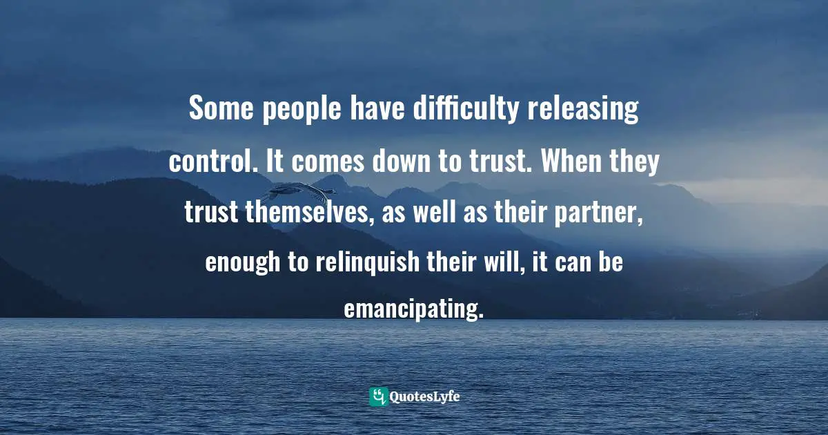 Some people have difficulty releasing control. It comes down to trust. When they trust themselves, as well as their partner, enough to relinquish their will, it can be emancipating.