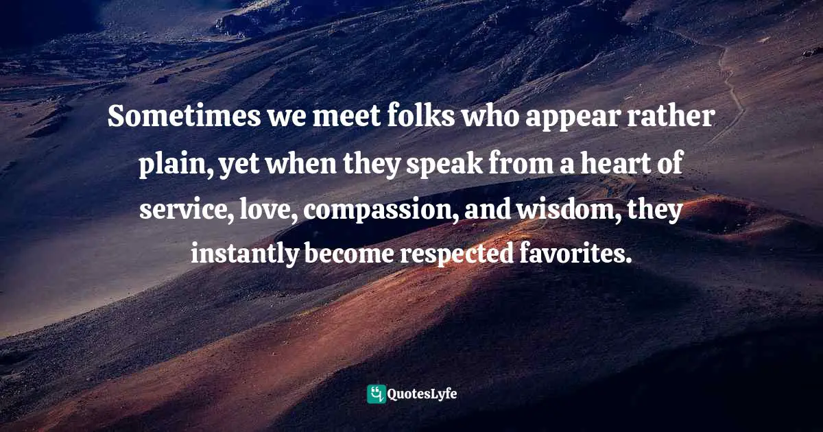 Sometimes we meet folks who appear rather plain, yet when they speak from a heart of service, love, compassion, and wisdom, they instantly become respected favorites.