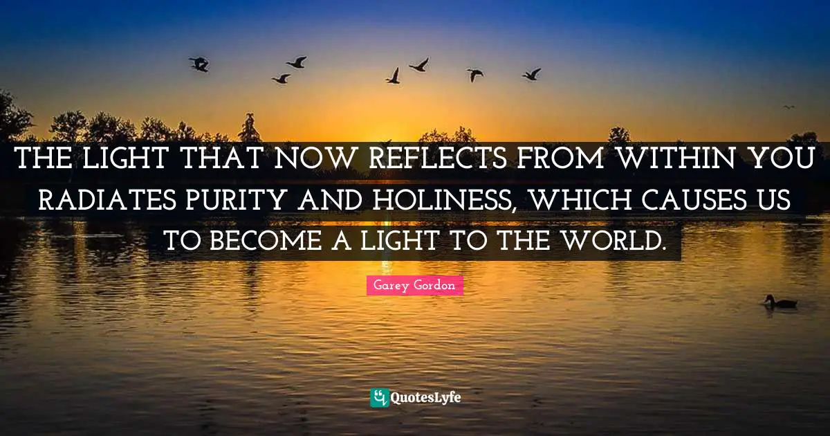 THE LIGHT THAT NOW REFLECTS FROM WITHIN YOU RADIATES PURITY AND HOLINESS, WHICH CAUSES US TO BECOME A LIGHT TO THE WORLD.