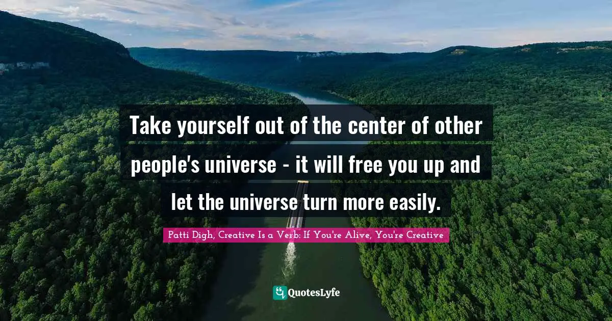 Take yourself out of the center of other people's universe - it will free you up and let the universe turn more easily.